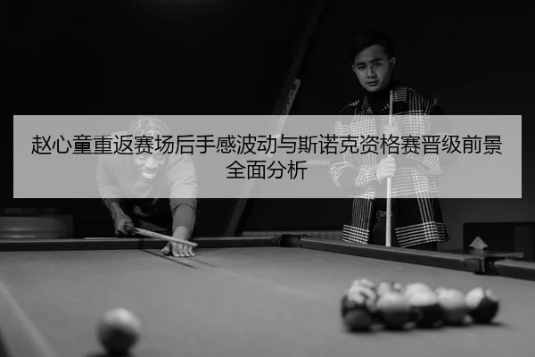 赵心童重返赛场后手感波动与斯诺克资格赛晋级前景全面分析